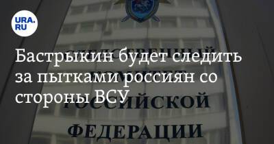 Бастрыкин будет следить за пытками россиян со стороны ВСУ