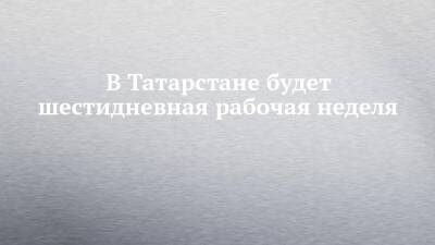В Татарстане будет шестидневная рабочая неделя