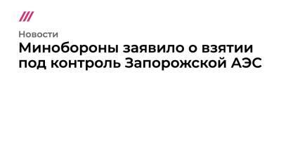 Минобороны заявило о взятии под контроль Запорожской АЭС