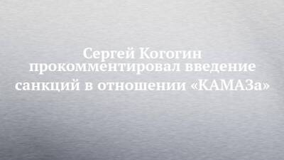 Сергей Когогин прокомментировал введение санкций в отношении «КАМАЗа»