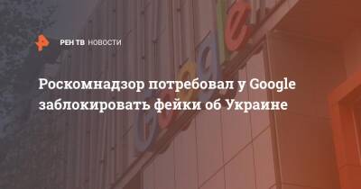 Роскомнадзор потребовал у Google заблокировать фейки об Украине