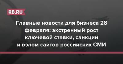 Главные новости для бизнеса 28 февраля: экстренный рост ключевой ставки, санкции и взлом сайтов российских СМИ