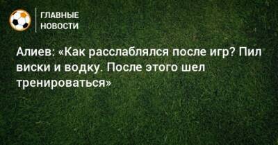 Алиев: «Как расслаблялся после игр? Пил виски и водку. После этого шел тренироваться»