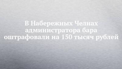 В Набережных Челнах администратора бара оштрафовали на 150 тысяч рублей