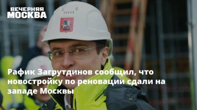 Рафик Загрутдинов сообщил, что новостройку по реновации сдали на западе Москвы