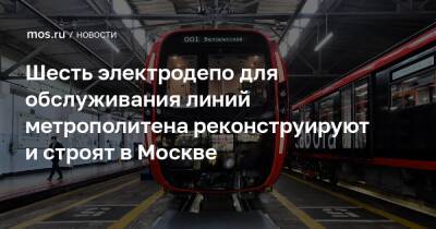 Шесть электродепо для обслуживания линий метрополитена реконструируют и строят в Москве
