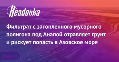 Фильтрат с затопленного мусорного полигона под Анапой отравляет грунт и рискует попасть в Азовское море