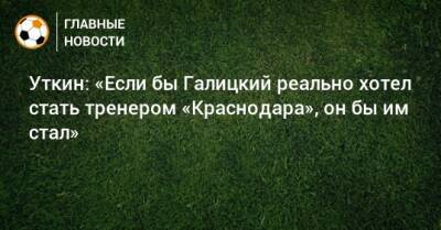 Уткин: «Если бы Галицкий реально хотел стать тренером «Краснодара», он бы им стал»