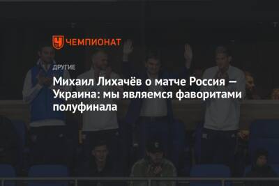 Михаил Лихачёв о матче Россия — Украина: мы являемся фаворитами полуфинала