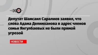 Депутат Шамсаил Саралиев заявил, что слова Адама Делимханова в адрес членов семьи Янгулбаевых не были прямой угрозой