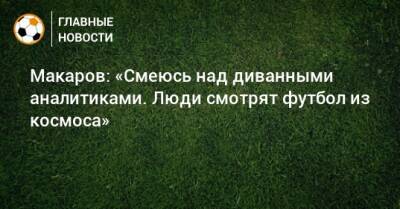 Макаров: «Смеюсь над диванными аналитиками. Люди смотрят футбол из космоса»