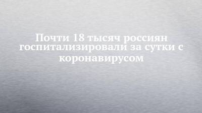 Почти 18 тысяч россиян госпитализировали за сутки с коронавирусом