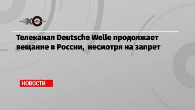 Телеканал Deutsche Welle продолжает вещание в России, несмотря на запрет