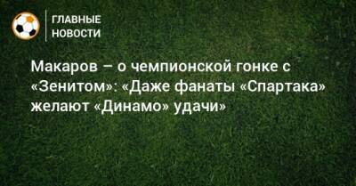 Макаров – о чемпионской гонке с «Зенитом»: «Даже фанаты «Спартака» желают «Динамо» удачи»