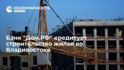 Банк "Дом.РФ" кредитует строительство жилья во Владивостоке
