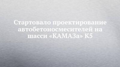 Стартовало проектирование автобетоносмесителей на шасси «КАМАЗа» К5