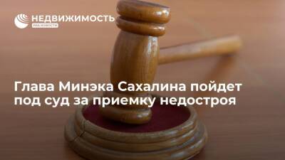 Глава Минэка Сахалина пойдет под суд за приемку недостроя