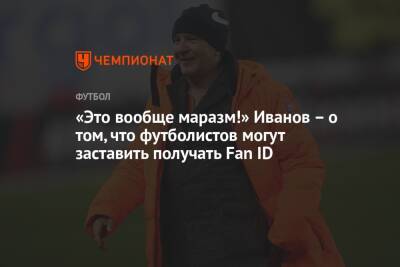 «Это вообще маразм!» Иванов – о том, что футболистов могут заставить получать Fan ID
