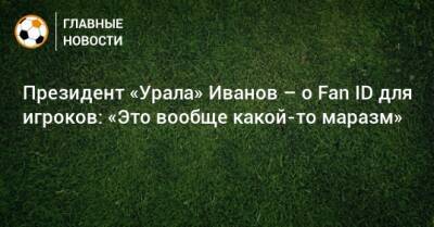 Президент «Урала» Иванов – о Fan ID для игроков: «Это вообще какой-то маразм»
