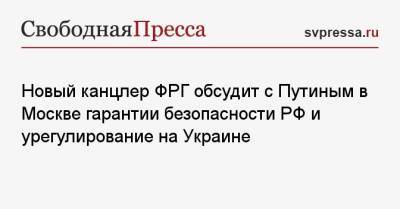 Новый канцлер ФРГ обсудит с Путиным в Москве гарантии безопасности РФ и урегулирование на Украине