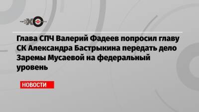 Глава СПЧ Валерий Фадеев попросил главу СК Александра Бастрыкина передать дело Заремы Мусаевой на федеральный уровень
