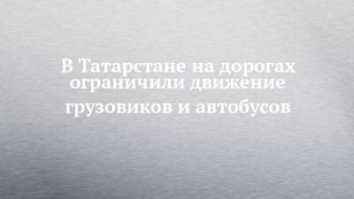 В Татарстане на дорогах ограничили движение грузовиков и автобусов