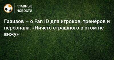 Газизов – о Fan ID для игроков, тренеров и персонала: «Ничего страшного в этом не вижу»