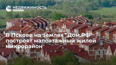 В Пскове на землях компании "Дом.РФ" построят малоэтажный жилой микрорайон