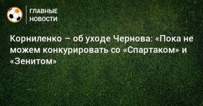 Корниленко – об уходе Чернова: «Пока не можем конкурировать со «Спартаком» и «Зенитом»
