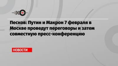 Песков: Путин и Макрон 7 февраля в Москве проведут переговоры и затем совместную пресс-конференцию