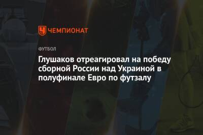 Глушаков отреагировал на победу сборной России над Украиной в полуфинале Евро по футзалу