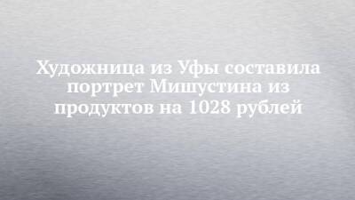 Художница из Уфы составила портрет Мишустина из продуктов на 1028 рублей