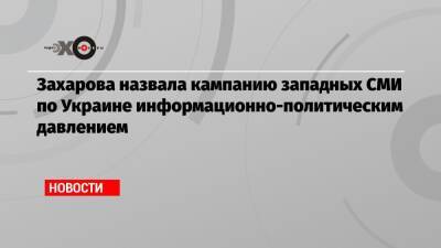 Захарова назвала кампанию западных СМИ по Украине информационно-политическим давлением