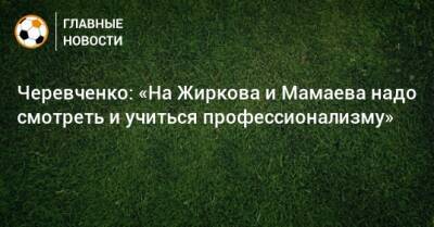 Черевченко: «На Жиркова и Мамаева надо смотреть и учиться профессионализму»
