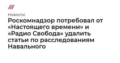 Роскомнадзор потребовал от «Настоящего времени» и «Радио Свобода» удалить публикации по расследованиям Навального