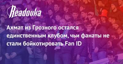 Ахмат из Грозного остался единственным клубом, чьи фанаты не стали бойкотировать Fan ID - readovka.news - Сочи