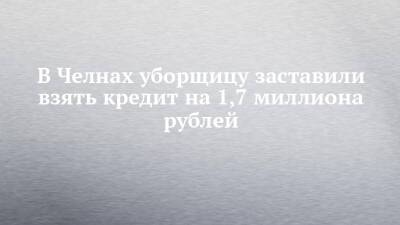 В Челнах уборщицу заставили взять кредит на 1,7 миллиона рублей