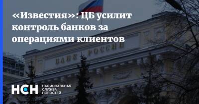 «Известия»: ЦБ усилит контроль банков за операциями клиентов