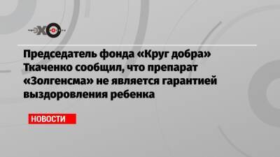 Председатель фонда «Круг добра» Ткаченко сообщил, что препарат «Золгенсма» не является гарантией выздоровления ребенка