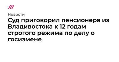 Суд приговорил пенсионера из Владивостока к 12 годам строгого режима по делу о госизмене