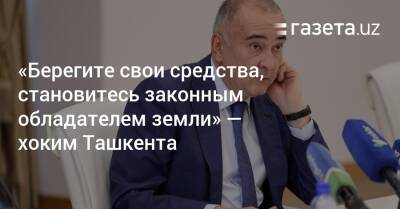 «Берегите свои средства, становитесь законным обладателем земли» — хоким Ташкента