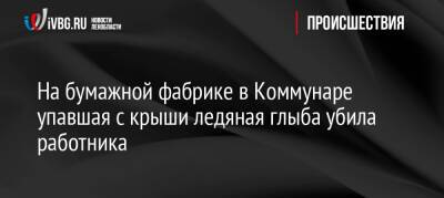 На бумажной фабрике в Коммунаре упавшая с крыши ледяная глыба убила работника