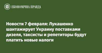 Новости 7 февраля: Лукашенко шантажирует Украину поставками дизеля, таксисты и репетиторы будут платить новые налоги