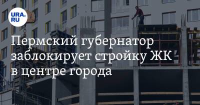 Пермский губернатор заблокирует стройку ЖК в центре города
