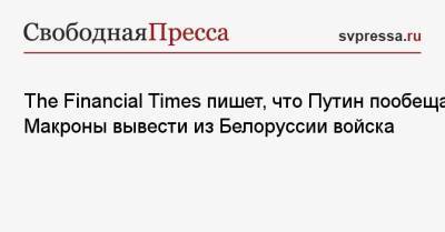 The Financial Times пишет, что Путин пообещал Макроны вывести из Белоруссии войска