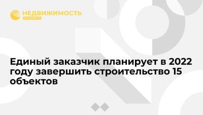 Единый заказчик планирует в 2022 году завершить строительство 15 объектов