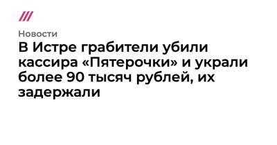 В Истре грабители убили кассира «Пятерочки» и украли более 90 тысяч рублей, их задержали