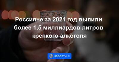 Россияне за 2021 год выпили более 1,5 миллиардов литров крепкого алкоголя