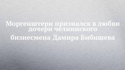 Моргенштерн признался в любви дочери челнинского бизнесмена Дамира Бибишева