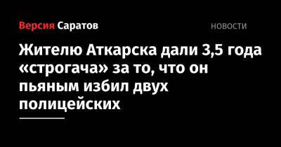 Жителю Аткарска дали 3,5 года «строгача» за то, что он пьяным избил двух полицейских - nversia.ru - Россия - Саратовская обл. - Аткарск